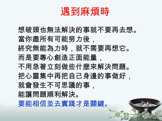 遇到麻煩時 想破頭也無法解決的事就不要再去想。 當你盡所有可能努力後， 終究無能為力時，就不需要再想它。 而是要專心創造正面能量， 不用急著立刻做些什麼來解決問題。 把心靈集中再把自己身邊的事做好， 就會發生不可思議的事， 能讓問題順利解決。 要能相信並去實踐才是關鍵 。 