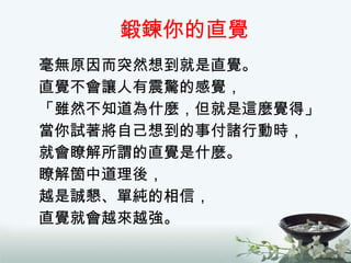 鍛鍊你的直覺 毫無原因而突然想到就是直覺。 直覺不會讓人有震驚的感覺， 「雖然不知道為什麼，但就是這麼覺得」 當你試著將自己想到的事付諸行動時， 就會瞭解所謂的直覺是什麼。 瞭解箇中道理後， 越是誠懇、單純的相信， 直覺就會越來越強。 