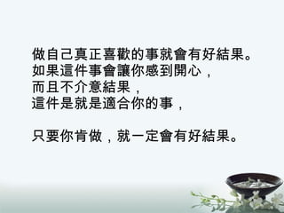 做自己真正喜歡的事就會有好結果。 如果這件事會讓你感到開心， 而且不介意結果， 這件是就是適合你的事， 只要你肯做，就一定會有好結果。 