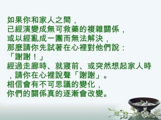 如果你和家人之間， 已經演變成無可救藥的複雜關係， 或以經亂成一團而無法解決， 那麼請你先試著在心裡對他們說： 「謝謝！」 經過走廊時、就寢前、或突然想起家人時，請你在心裡說聲「謝謝」。 相信會有不可思議的變化， 你們的關係真的逐漸會改變。 