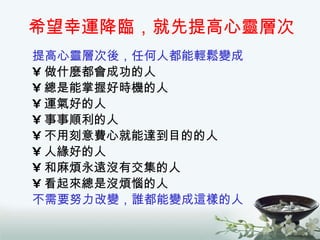 希望幸運降臨，就先提高心靈層次 提高心靈層次後，任何人都能輕鬆變成 做什麼都會成功的人 總是能掌握好時機的人 運氣好的人 事事順利的人 不用刻意費心就能達到目的的人 人緣好的人 和麻煩永遠沒有交集的人 看起來總是沒煩惱的人 不需要努力改變，誰都能變成這樣的人 