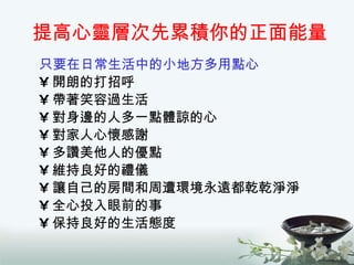 提高心靈層次先累積你的正面能量 只要在日常生活中的小地方多用點心 開朗的打招呼 帶著笑容過生活 對身邊的人多一點體諒的心 對家人心懷感謝 多讚美他人的優點 維持良好的禮儀 讓自己的房間和周遭環境永遠都乾乾淨淨 全心投入眼前的事 保持良好的生活態度 
