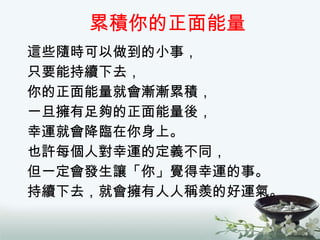 累積你的正面能量 這些隨時可以做到的小事， 只要能持續下去， 你的正面能量就會漸漸累積， 一旦擁有足夠的正面能量後， 幸運就會降臨在你身上。 也許每個人對幸運的定義不同， 但一定會發生讓「你」覺得幸運的事。 持續下去，就會擁有人人稱羨的好運氣。 