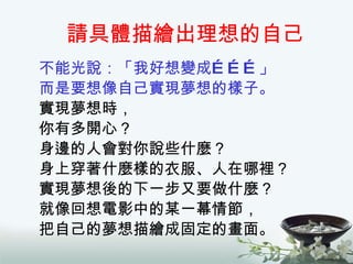 請具體描繪出理想的自己 不能光說：「我好想變成………」 而是要想像自己實現夢想的樣子。 實現夢想時， 你有多開心？ 身邊的人會對你說些什麼？ 身上穿著什麼樣的衣服、人在哪裡？ 實現夢想後的下一步又要做什麼？ 就像回想電影中的某一幕情節， 把自己的夢想描繪成固定的畫面。 