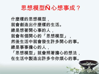 思想模型—心想事成？ 什麼樣的思想模型， 就會創造出什麼樣的生活。 總是想著開心事的人， 就會有個開心的「思想模型」， 然後生活中就會發生許多開心的事。 總是事事擔心的人， 「思想模型」就會照著擔心的想法， 在生活中製造出許多令你煩心的事。 
