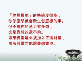 「思想模型」的準確度很高， 你怎麼想就會發生怎麼樣的事。 但不論你的念力有多強， 光是靠想的還不夠。 思想模型還必須加入正面能量， 兩者兼備才能讓夢想實現。 