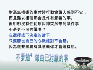 對毫無根據的事付諸行動會讓人感到不安， 而且難以相信那會是件有意義的事。 但明明沒有任何原因卻突然想到某件事， 不是更不可思議嗎？ 在選擇或下決定的當下， 只要聽從自己的心就絕對不會錯。 因為這些感覺有其意義你才會這樣想。 不要勉強做自己討厭的事 