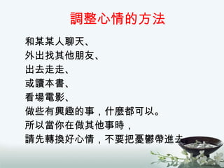 調整心情的方法 和某某人聊天、 外出找其他朋友、 出去走走、 或讀本書、 看場電影、 做些有興趣的事，什麼都可以。 所以當你在做其他事時， 請先轉換好心情，不要把憂鬱帶進去。 