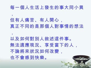 每一個人生活上發生的事大同小異， 但有人痛苦、有人開心， 真正不同的是那個人對事情的想法， 以及如何對別人敘述這件事。 無法適應現況、享受當下的人， 不論將來狀況如何改變， 也不會感到快樂。 