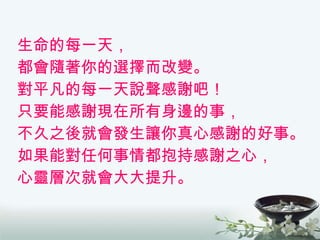 生命的每一天， 都會隨著你的選擇而改變。 對平凡的每一天說聲感謝吧！ 只要能感謝現在所有身邊的事， 不久之後就會發生讓你真心感謝的好事。 如果能對任何事情都抱持感謝之心， 心靈層次就會大大提升。 