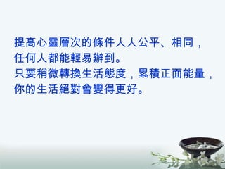 提高心靈層次的條件人人公平、相同， 任何人都能輕易辦到。 只要稍微轉換生活態度，累積正面能量， 你的生活絕對會變得更好。 