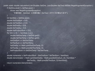 public static double calculation(List<Double> listOne, List<Double> listTwo) throws IllegalArgumentException {
    if (listOne.size() != listTwo.size()) {
          throw new IllegalArgumentException(
               "Ӌ㌝1listOneӋ㌝2listTwoΥʤޤ");
    }
    int itemSize = listOne.size();
    double listOneSum = 0.0;
    double listTwoSum = 0.0;
    double listOneSq = 0.0;
    double listTwoSq = 0.0;
    double listProductSum = 0.0;
    for (int i = 0; i < itemSize; i++) {
          double listOneTemp = listOne.get(i);
          double listTwoTemp = listTwo.get(i);
          listOneSum += listOneTemp;
          listTwoSum += listTwoTemp;
          listOneSq += Math.pow(listOneTemp, 2);
          listTwoSq += Math.pow(listTwoTemp, 2);
          listProductSum += listOneTemp * listTwoTemp;
    }
    double numerator = listProductSum - (listOneSum * listTwoSum / itemSize);
    double denominator = Math.sqrt((listOneSq - Math.pow(listOneSum, 2) / itemSize) *
                                (listTwoSq - Math.pow(listTwoSum, 2)/itemSize));
    return numerator/denominator;
}
 