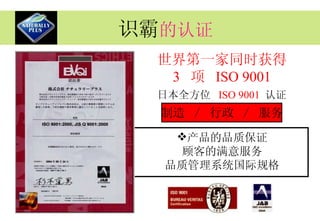 识霸 的认证 产品的品质保证 顾客的满意服务 品质管理系统国际规格 世界第一家同时获得 3   项  ISO 9001 日本全方位  ISO 9001  认证 制造  /  行政  /  服务 