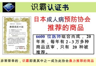 日本 成人病 预防协会 推荐的商品 6600  位医师 组合而成， 20  年来，每年有 2 - 3 万多种商品送审，只有  20  种被推荐。 非常荣幸的， 识霸 即是其中之一成为此协会 鼎力推荐的商品 识霸 认证书 