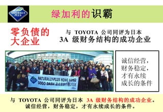 绿加利的 识霸 零负债的 大企业 与   TOYOTA  公司同评为日本  3A  级财务结构的成功企业 诚信经营， 财务稳定， 才有永续 成长的条件 与   TOYOTA  公司同评为日本   3A  级财务结构的成功企业 。 诚信经营，财务稳定，才有永续成长的条件。 