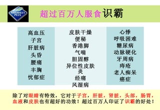 超过百万人服食 识霸 除了对 眼睛 有特效，它对于 子宫 ， 肝脏，肾脏，头部，肠胃， 血液 和 皮肤 也有超好的功效！超过百万人印证了 识霸 的好处！ 高血压 子宫 肝脏病 头昏 腰痛 丰胸 忧郁症 皮肤干燥 便秘 香港脚 气喘 胆固醇 异位性皮肤炎 经痛 风湿病 心悸 呼吸困难 糖尿病 动脉硬化 牙周病 痔疮 老人痴呆 癌症 