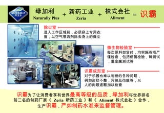 绿加利 识霸 为了让消费者享有世界 最高等级的品质 ， 绿加利 与世界排名 前三名的 制药厂家 《  Zeria  新药工业  》和《  Aliment  株式会社 》合作， 生产 识霸 ， 严如 制药 水准来监督管理 。 Naturally Plus 新 药 工业 Zeria 株式会社 Aliment + + = 识霸 除尘室： 进入工作区域前，必须穿上专用衣 服，以空气喷洒剂除去身上的微尘 识霸成形室： 对于机器也难以判断的各种问题，例如形状不整，污染及伤痕等，以人的肉眼逐颗加以检查 微生物检验室： 每次原料如货时，均实施各项严谨检查，包括细菌检验，砷测试，重金属测试等 