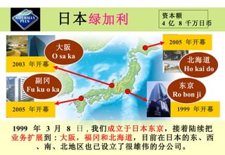 日本 绿加利 1999   年   3  月   8   日 ， 我们 成立于日本东京 ，接着陆续把 业务扩展 到 : 大阪， 福 冈和 北海道 ，目前在日本的东、西、南、北地区也已设立了很雄伟的分公司 。 大阪 O sa ka 2003   年开幕 2005   年开幕 副冈 Fu ku o ka 2005   年开幕 北海道 Ho kai do 1999   年开幕 东京 Ro bon ji 资本额 4  亿   8  千万日币 