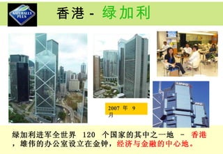 香港 - 绿加利 绿加利进军全世界  120  个国家的其中之一地  -  香港 ，雄伟的办公室设立在金钟， 经济与金融的中心地。 2007  年  9  月  