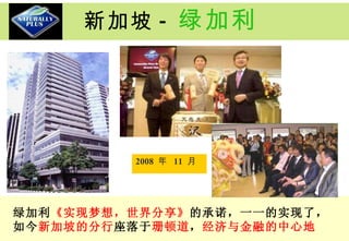 新加坡 - 绿加利 2008  年  11  月  绿加利 《实现梦想，世界分享》 的承诺，一一的实现了，如今 新加坡的分行 座落于 珊顿道 ， 经济与金融的中心地 