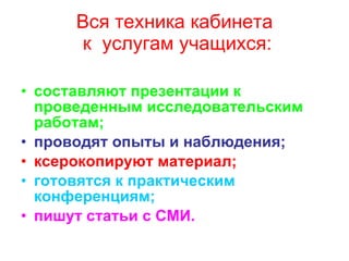 Вся техника кабинета  к  услугам учащихся: составляют презентации к проведенным исследовательским работам; проводят опыты и наблюдения; ксерокопируют материал; готовятся к практическим конференциям; пишут статьи с СМИ. 