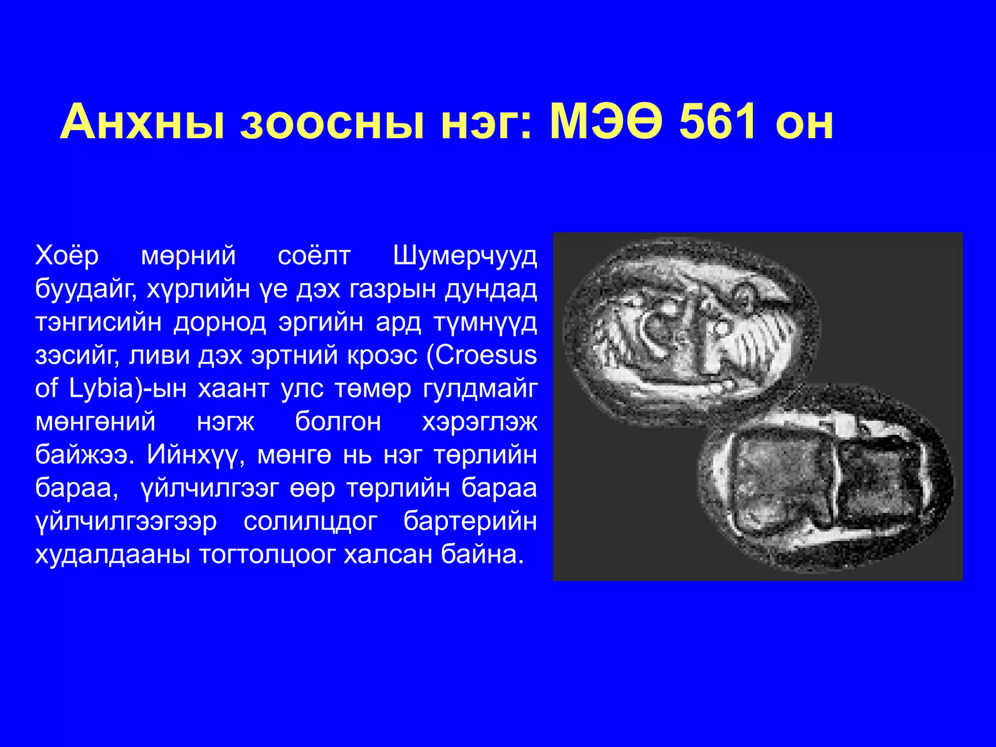 Анхны зоосны нэг: МЭӨ 561 он

Хоёр мөрний соёлт Шумерчууд
буудайг, хүрлийн үе дэх газрын дундад
тэнгисийн дорнод эргийн ард түмнүүд
зэсийг, ливи дэх эртний кроэс (Croesus
of Lybia)-ын хаант улс төмөр гулдмайг
мөнгөний нэгж болгон хэрэглэж
байжээ. Ийнхүү, мөнгө нь нэг төрлийн
бараа, үйлчилгээг өөр төрлийн бараа
үйлчилгээгээр солилцдог бартерийн
худалдааны тогтолцоог халсан байна.
 