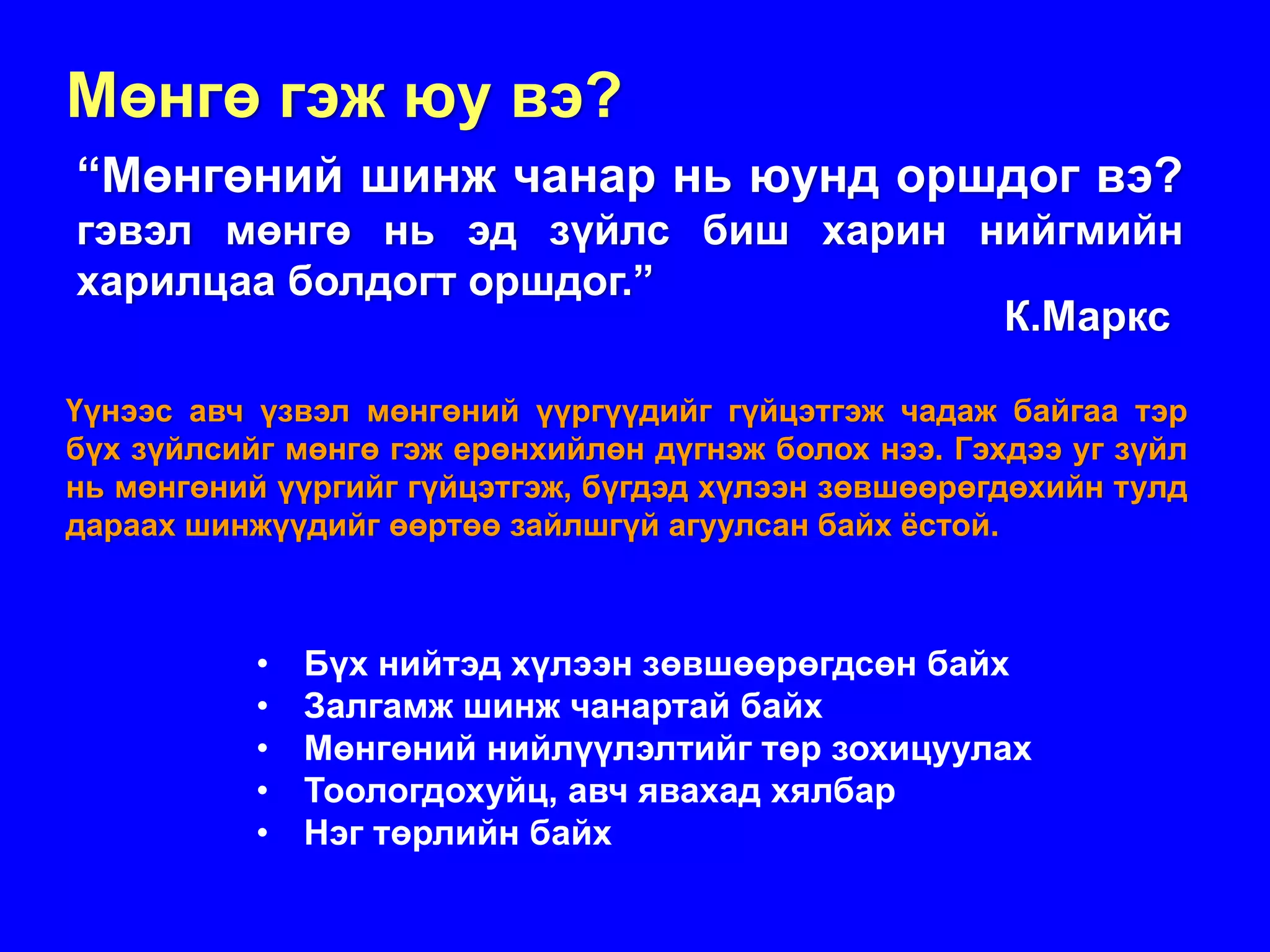 Мөнгө гэж юу вэ?
“Мөнгөний шинж чанар нь юунд оршдог вэ?
гэвэл мөнгө нь эд зүйлс биш харин нийгмийн
харилцаа болдогт оршдог.”
                                   К.Маркс

Үүнээс авч үзвэл мөнгөний үүргүүдийг гүйцэтгэж чадаж байгаа тэр
бүх зүйлсийг мөнгө гэж ерөнхийлөн дүгнэж болох нээ. Гэхдээ уг зүйл
нь мөнгөний үүргийг гүйцэтгэж, бүгдэд хүлээн зөвшөөрөгдөхийн тулд
дараах шинжүүдийг өөртөө зайлшгүй агуулсан байх ёстой.



           • Бүх нийтэд хүлээн зөвшөөрөгдсөн байх
           • Залгамж шинж чанартай байх
           • Мөнгөний нийлүүлэлтийг төр зохицуулах
           • Тоологдохуйц, авч явахад хялбар
           • Нэг төрлийн байх
 
