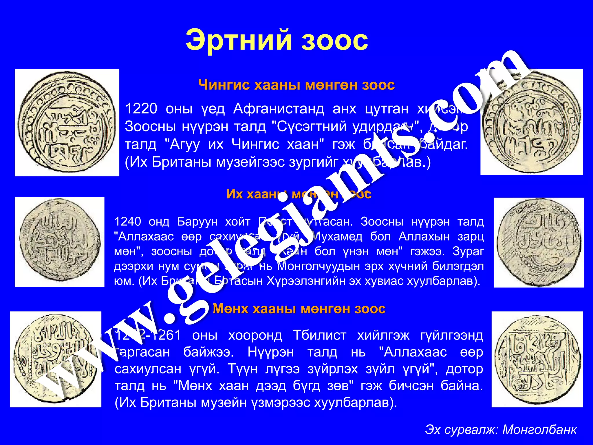 Эртний зоос
             Чингис хааны мөнгөн зоос
 1220 оны үед Афганистанд анх цутган хийсэн.
 Зоосны нүүрэн талд "Сүсэгтний удирдагч", дотор
 талд "Агуу их Чингис хаан" гэж бичсан байдаг.
 (Их Британы музейгээс зургийг хуулбарлав.)

                 Их хааны мөнгөн зоос

1240 онд Баруун хойт Перст цутгасан. Зоосны нүүрэн талд
"Аллахаас өөр сахиулсан үгүй. Мухамед бол Аллахын зарц
мөн", зоосны дотор талд "Хаан бол үнэн мөн" гэжээ. Зураг
дээрхи нум сумны зураг нь Монголчуудын эрх хүчний билэгдэл
юм. (Их Британы Ботасын Хүрээлэнгийн эх хувиас хуулбарлав).

               Мөнх хааны мөнгөн зоос
1252-1261 оны хооронд Тбилист хийлгэж гүйлгээнд
гаргасан байжээ. Нүүрэн талд нь "Аллахаас өөр
сахиулсан үгүй. Түүн лүгээ зүйрлэх зүйл үгүй", дотор
талд нь "Мөнх хаан дээд бүгд зөв" гэж бичсэн байна.
(Их Британы музейн үзмэрээс хуулбарлав).
                                                 Эх сурвалж: Монголбанк
 