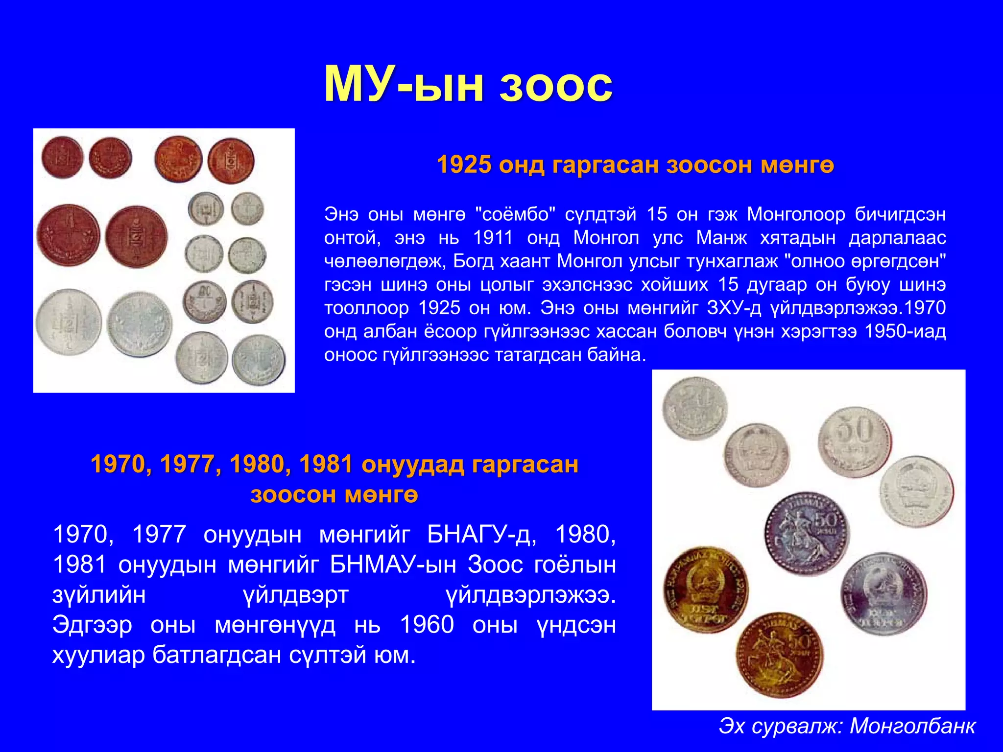 МУ-ын зоос
                               1925 онд гаргасан зоосон мөнгө
                    Энэ оны мөнгө "соёмбо" сүлдтэй 15 он гэж Монголоор бичигдсэн
                    онтой, энэ нь 1911 онд Монгол улс Манж хятадын дарлалаас
                    чөлөөлөгдөж, Богд хаант Монгол улсыг тунхаглаж "олноо өргөгдсөн"
                    гэсэн шинэ оны цолыг эхэлснээс хойших 15 дугаар он буюу шинэ
                    тооллоор 1925 он юм. Энэ оны мөнгийг ЗХУ-д үйлдвэрлэжээ.1970
                    онд албан ёсоор гүйлгээнээс хассан боловч үнэн хэрэгтээ 1950-иад
                    оноос гүйлгээнээс татагдсан байна.




  1970, 1977, 1980, 1981 онуудад гаргасан
                зоосон мөнгө
1970, 1977 онуудын мөнгийг БНАГУ-д, 1980,
1981 онуудын мөнгийг БНМАУ-ын Зоос гоёлын
зүйлийн        үйлдвэрт       үйлдвэрлэжээ.
Эдгээр оны мөнгөнүүд нь 1960 оны үндсэн
хуулиар батлагдсан сүлтэй юм.

                                                            Эх сурвалж: Монголбанк
 