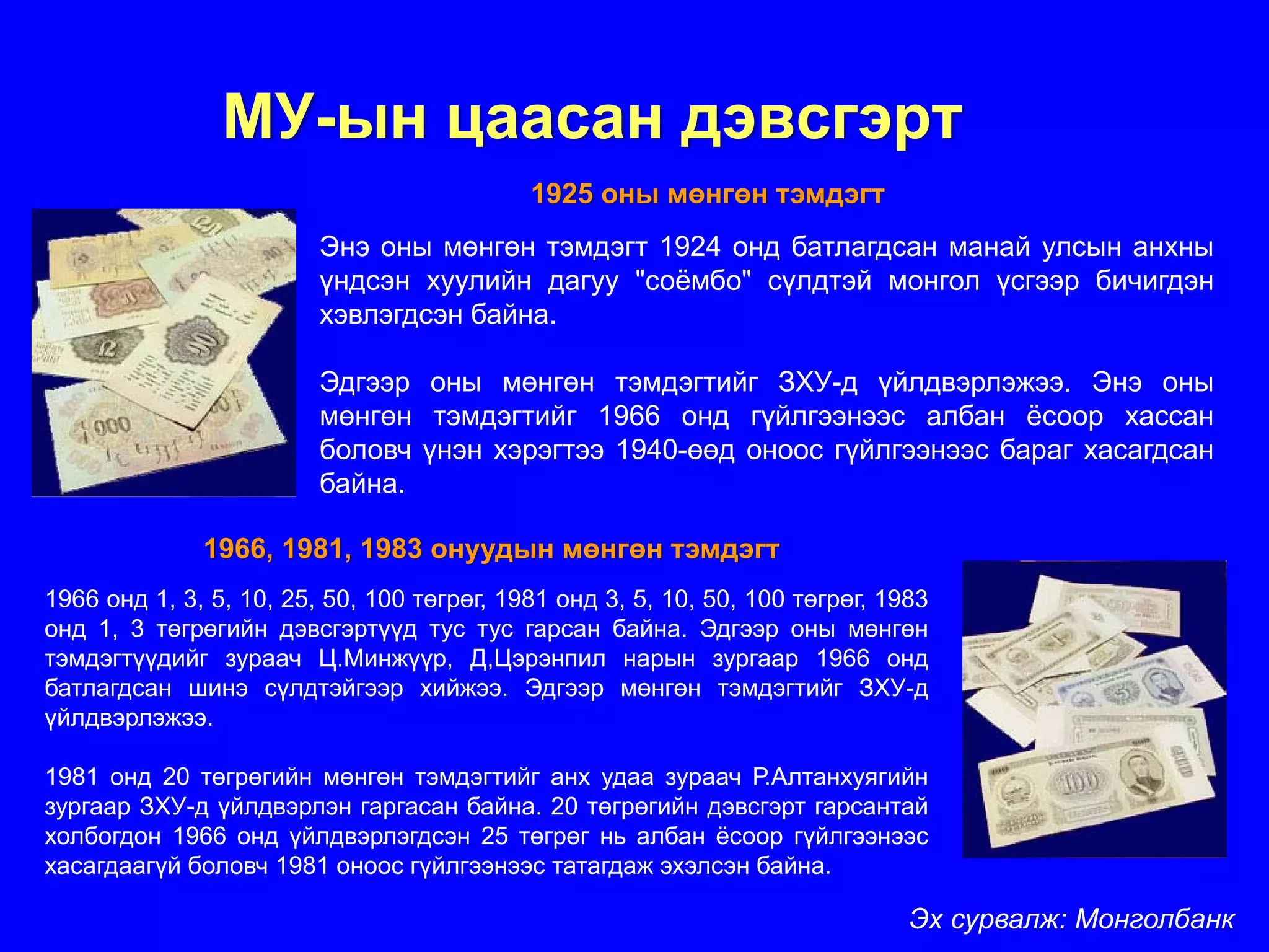 МУ-ын цаасан дэвсгэрт
                                            1925 оны мөнгөн тэмдэгт
                         Энэ оны мөнгөн тэмдэгт 1924 онд батлагдсан манай улсын анхны
                         үндсэн хуулийн дагуу "соёмбо" сүлдтэй монгол үсгээр бичигдэн
                         хэвлэгдсэн байна.

                         Эдгээр оны мөнгөн тэмдэгтийг ЗХУ-д үйлдвэрлэжээ. Энэ оны
                         мөнгөн тэмдэгтийг 1966 онд гүйлгээнээс албан ёсоор хассан
                         боловч үнэн хэрэгтээ 1940-өөд оноос гүйлгээнээс бараг хасагдсан
                         байна.

              1966, 1981, 1983 онуудын мөнгөн тэмдэгт
1966 онд 1, 3, 5, 10, 25, 50, 100 төгрөг, 1981 онд 3, 5, 10, 50, 100 төгрөг, 1983
онд 1, 3 төгрөгийн дэвсгэртүүд тус тус гарсан байна. Эдгээр оны мөнгөн
тэмдэгтүүдийг зураач Ц.Минжүүр, Д,Цэрэнпил нарын зургаар 1966 онд
батлагдсан шинэ сүлдтэйгээр хийжээ. Эдгээр мөнгөн тэмдэгтийг ЗХУ-д
үйлдвэрлэжээ.

1981 онд 20 төгрөгийн мөнгөн тэмдэгтийг анх удаа зураач Р.Алтанхуягийн
зургаар ЗХУ-д үйлдвэрлэн гаргасан байна. 20 төгрөгийн дэвсгэрт гарсантай
холбогдон 1966 онд үйлдвэрлэгдсэн 25 төгрөг нь албан ёсоор гүйлгээнээс
хасагдаагүй боловч 1981 оноос гүйлгээнээс татагдаж эхэлсэн байна.

                                                                               Эх сурвалж: Монголбанк
 