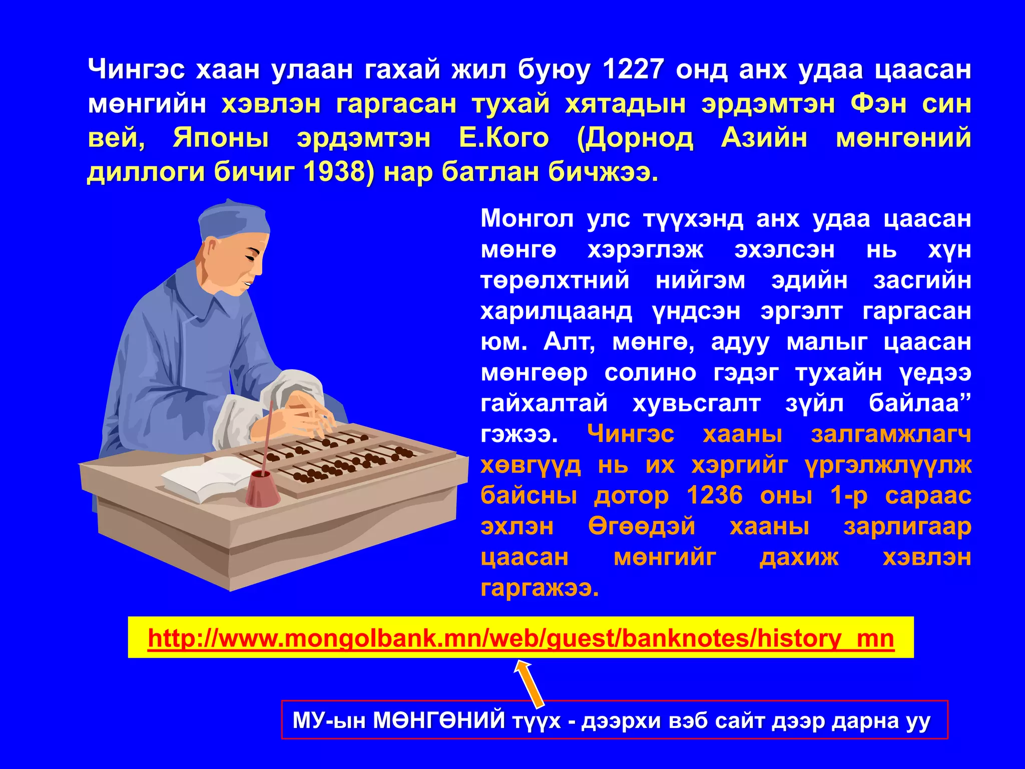 Чингэс хаан улаан гахай жил буюу 1227 онд анх удаа цаасан
мөнгийн хэвлэн гаргасан тухай хятадын эрдэмтэн Фэн син
вей, Японы эрдэмтэн Е.Кого (Дорнод Азийн мөнгөний
диллоги бичиг 1938) нар батлан бичжээ.
                            Монгол улс түүхэнд анх удаа цаасан
                            мөнгө хэрэглэж эхэлсэн нь хүн
                            төрөлхтний нийгэм эдийн засгийн
                            харилцаанд үндсэн эргэлт гаргасан
                            юм. Алт, мөнгө, адуу малыг цаасан
                            мөнгөөр солино гэдэг тухайн үедээ
                            гайхалтай хувьсгалт зүйл байлаа”
                            гэжээ. Чингэс хааны залгамжлагч
                            хөвгүүд нь их хэргийг үргэлжлүүлж
                            байсны дотор 1236 оны 1-р сараас
                            эхлэн Өгөөдэй хааны зарлигаар
                            цаасан    мөнгийг  дахиж    хэвлэн
                            гаргажээ.
   http://www.mongolbank.mn/web/guest/banknotes/history_mn


             МУ-ын МӨНГӨНИЙ түүх - дээрхи вэб сайт дээр дарна уу
 