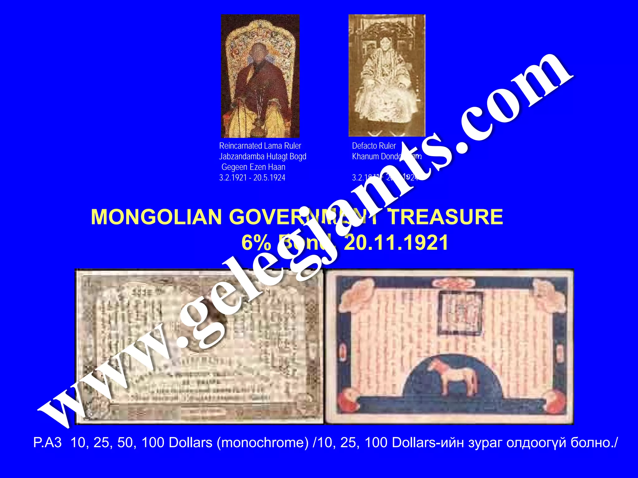 Reincarnated Lama Ruler   Defacto Ruler
                            Jabzandamba Hutagt Bogd   Khanum Dondogulam
                             Gegeen Ezen Haan
                            3.2.1921 - 20.5.1924      3.2.1921 - 20.5.1924



        MONGOLIAN GOVERNMENT TREASURE
                   6% Bond, 20.11.1921




P.A3 10, 25, 50, 100 Dollars (monochrome) /10, 25, 100 Dollars-ийн зураг олдоогүй болно./
 
