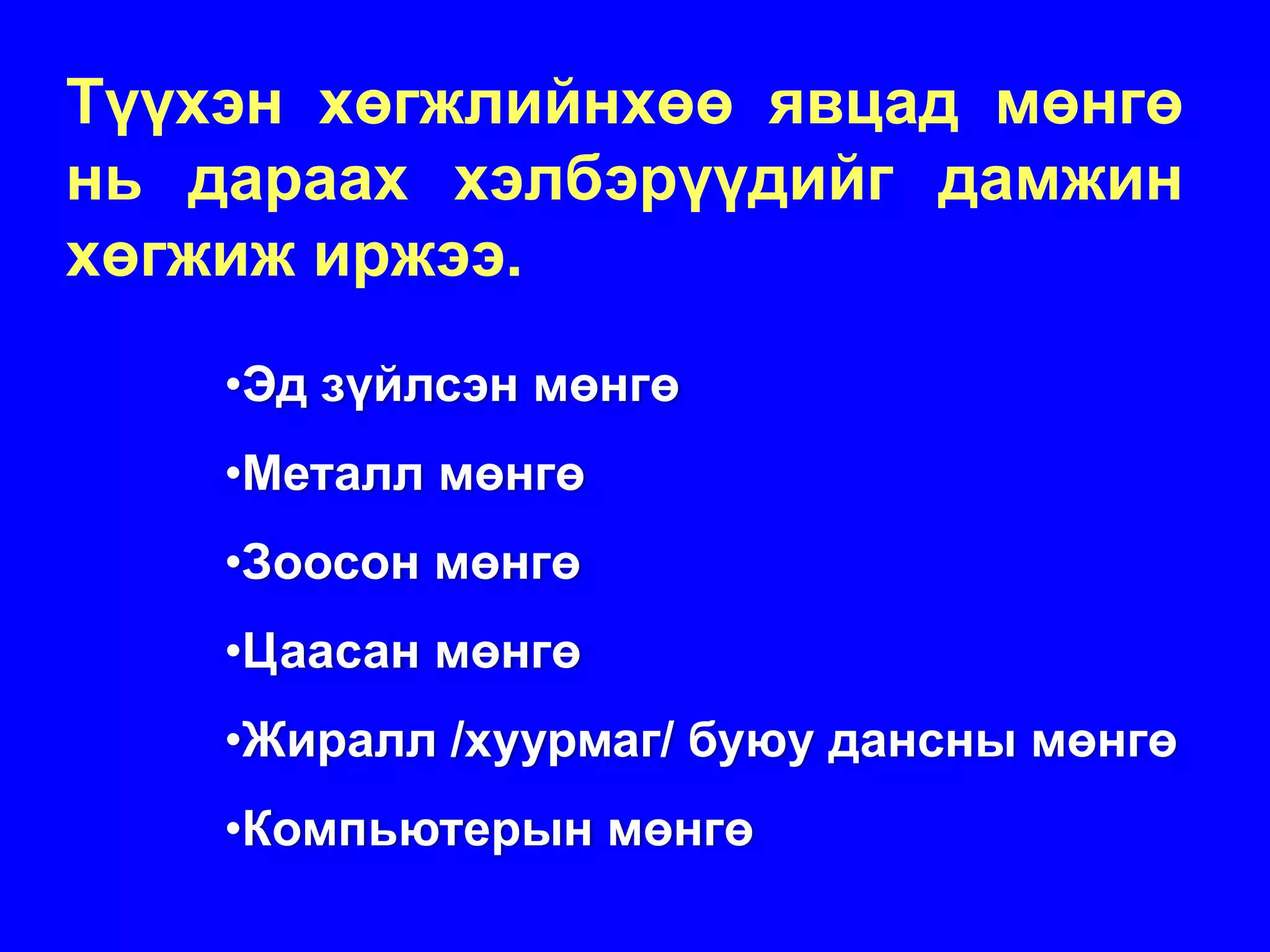 Түүхэн хөгжлийнхөө явцад мөнгө
нь дараах хэлбэрүүдийг дамжин
хөгжиж иржээ.
    •Эд зүйлсэн мөнгө
    •Металл мөнгө
    •Зоосон мөнгө
    •Цаасан мөнгө
    •Жиралл /хуурмаг/ буюу дансны мөнгө
    •Компьютерын мөнгө
 