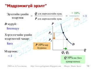 “Мэдрэмжгүй эрэлт”

 Эрэлтийн үнийн   Q дэх өөрчлөлтийн хувь                            < 10%
                =                                             =                  <1
    мэдрэмж       P дэх өөрчлөлтийн хувь                              10%
D муруй:                                        P
 Босоодуу
                                           P1
Хэрэглэгчийн үнийн
мэдрэмтгий чанар:                          P2
 Бага                       P 10%-аар                                D
                              буурахад
Мэдрэмж:                                                                         Q
                                                            Q1 Q2
  <1
                                                             Q 10%-аас бага
                                                              хувиар өсөхөд
 2008 он А.Гэлэгжамц   http://www.gelegjamts.blogspot.com    Микро Эдийн Засаг       18
 