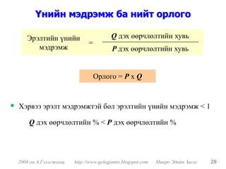 Үнийн мэдрэмж ба нийт орлого

   Эрэлтийн үнийн                     Q дэх өөрчлөлтийн хувь
                            =
      мэдрэмж                          P дэх өөрчлөлтийн хувь


                                Орлого = P x Q


Хэрвээ эрэлт мэдрэмжтэй бол эрэлтийн үнийн мэдрэмж < 1

    Q дэх өөрчлөлтийн % < P дэх өөрчлөлтийн %




2008 он А.Гэлэгжамц   http://www.gelegjamts.blogspot.com   Микро Эдийн Засаг   28
 