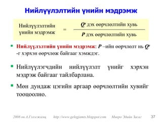 Нийлүүлэлтийн үнийн мэдрэмж

   Нийлүүлэлтийн                       Qs дэх өөрчлөлтийн хувь
   үнийн мэдрэмж            =
                                        P дэх өөрчлөлтийн хувь

 Нийлүүлэлтийн үнийн мэдрэмж: P –ийн өөрчлөлт нь Qs
 -г хэрхэн өөрчлөж байгааг хэмждэг.

 Нийлүүлэгчдийн нийлүүлэлт                                 үнийг      хэрхэн
 мэдрэж байгааг тайлбарлана.
 Мөн дундаж цэгийн аргаар өөрчлөлтийн хувийг
 тооцоолно.


2008 он А.Гэлэгжамц   http://www.gelegjamts.blogspot.com    Микро Эдийн Засаг   37
 