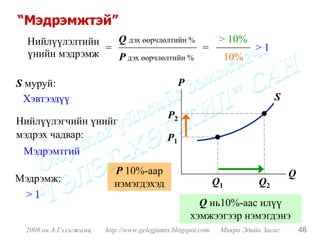 “Мэдрэмжтэй”
  Нийлүүлэлтийн   Q дэх өөрчлөлтийн %   > 10%
                =                     =       >1
  үнийн мэдрэмж   P дэх өөрчлөлтийн %    10%

S муруй:                                        P
 Хэвтээдүү                                                                   S
                                           P2
Нийлүүлэгчийн үнийг
мэдрэх чадвар:                             P1
 Мэдрэмтгий
                         P 10%-аар                                               Q
Мэдрэмж:                 нэмэгдэхэд                         Q1          Q2
 >1
                                                      Q нь10%-аас илүү
                                                    хэмжээгээр нэмэгдэнэ
 2008 он А.Гэлэгжамц   http://www.gelegjamts.blogspot.com    Микро Эдийн Засаг       46
 
