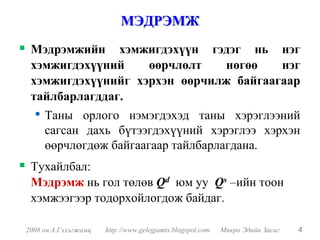МЭДРЭМЖ
 Мэдрэмжийн хэмжигдэхүүн гэдэг нь нэг
 хэмжигдэхүүний    өөрчлөлт   нөгөө    нэг
 хэмжигдэхүүнийг хэрхэн өөрчилж байгаагаар
 тайлбарлагддаг.
  • Таны    орлого нэмэгдэхэд таны хэрэглээний
     сагсан дахь бүтээгдэхүүний хэрэглээ хэрхэн
     өөрчлөгдөж байгаагаар тайлбарлагдана.
 Тухайлбал:
 Мэдрэмж нь гол төлөв Qd юм уу Qs –ийн тоон
 хэмжээгээр тодорхойлогдож байдаг.

2008 он А.Гэлэгжамц   http://www.gelegjamts.blogspot.com   Микро Эдийн Засаг   4
 