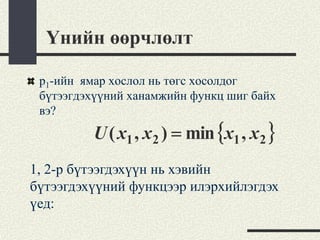Үнийн өөрчлөлт

 p1-ийн ямар хослол нь төгс хосолдог
 бүтээгдэхүүний ханамжийн функц шиг байх
 вэ?
         U ( x1 , x 2 ) = min {x1 , x 2 }
1, 2-р бүтээгдэхүүн нь хэвийн
бүтээгдэхүүний функцээр илэрхийлэгдэх
үед:
 