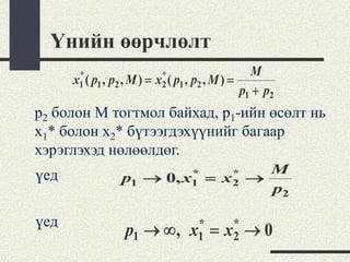 Үнийн өөрчлөлт
       *                      *                       M
      x1 ( p1 , p2 , M ) =   x2 ( p1 , p2 , M ) =
                                                    p1 + p2
p2 болон M тогтмол байхад, p1-ийн өсөлт нь
x1* болон x2* бүтээгдэхүүнийг багаар
хэрэглэхэд нөлөөлдөг.
үед                                *           *       M
                  p1 →         0, x1      =   x2     →
                                                       p2

үед                                   *        *
                   p1 → ∞ ,          x1   =   x2     →0
 