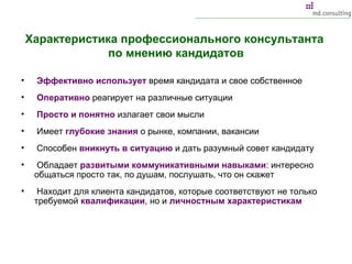 Характеристика профессионального консультанта  по мнению кандидатов Эффективно использует  время кандидата и свое собственное Оперативно  реагирует на различные ситуации Просто и понятно  излагает свои мысли Имеет  глубокие знания  о рынке, компании, вакансии Способен  вникнуть в ситуацию  и дать разумный совет кандидату Обладает  развитыми коммуникативными навыками : интересно общаться просто так, по душам, послушать, что он скажет Находит для клиента кандидатов, которые соответствуют не только требуемой  квалификации , но и  личностным характеристикам 