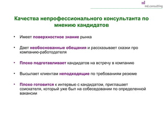 Качества непрофессионального консультанта по мнению кандидатов Имеет  поверхностное знание  рынка Дает  необоснованные обещания  и рассказывает сказки про компанию-работодателя Плохо подготавливает  кандидатов на встречу в компанию Высылает клиентам  неподходящие  по требованиям резюме Плохо готовится  к интервью с кандидатом, приглашает соискателя, который уже был на собеседовании по определенной вакансии  