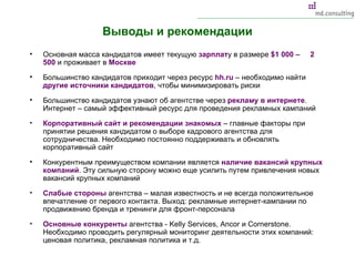 Выводы и рекомендации Основная масса кандидатов имеет текущую  зарплат у в размере  $ 1 000 –  2 500  и проживает в  Москве Большинство кандидатов приходит через ресурс  hh.ru  –  необходимо найти  другие источники кандидатов , чтобы минимизировать риски Большинство кандидатов узнают об агентстве через  рекламу в интернете . Интернет – самый эффективный ресурс для проведения рекламных кампаний Корпоративный сайт и рекомендации знакомых  – главные факторы при принятии решения кандидатом о выборе кадрового агентства для сотрудничества. Необходимо постоянно поддерживать и обновлять корпоративный сайт Конкурентным преимуществом компании является  наличие вакансий крупных компаний . Эту сильную сторону можно еще усилить путем привлечения новых вакансий крупных компаний Слабые стороны  агентства – малая известность и не всегда положительное впечатление от первого контакта. Выход: рекламные интернет-кампании по продвижению бренда и тренинги для фронт-персонала Основные конкуренты  агентства -  Kelly Services, Ancor  и  Cornerstone . Необходимо проводить регулярный мониторинг деятельности этих компаний: ценовая политика, рекламная политика и т.д. 