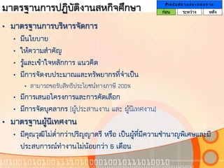 มาตรฐานการปฏิบัติงานสหกิจศึกษา                        สา ห รั บ ส ถ า น ป ร ะ ก อ บ ก า ร
                                                     ก่อน         ระหว่าง             หลัง

• มาตรฐานการบริหารจัดการ
   •   มีนโยบาย
   •   ให้ความสาคัญ
   •   รู้และเข้าใจหลักการ แนวคิด
   •   มีการจัดงบประมาณและทรัพยากรที่จาเป็น
        • สามารถขอรับสิทธิประโยชน์ทางภาษี 200%
   • มีการเสนอโครงการและการคัดเลือก
   • มีการจัดบุคลากร (ผู้ประสานงาน และ ผูนิเทศงาน)
                                         ้
• มาตรฐานผู้นิเทศงาน
   • มีคุณวุฒิไม่ตากว่าปริญญาตรี หรือ เป็นผู้ที่มีความชานาญพิเศษและมี
                  ่
     ประสบการณ์ทางานไม่น้อยกว่า 6 เดือน
 