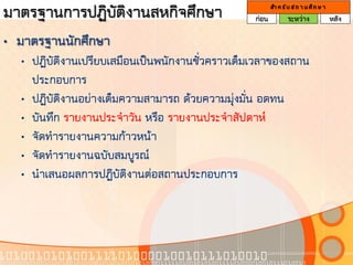 มาตรฐานการปฏิบัติงานสหกิจศึกษา                   ก่อน
                                                        สา ห รั บ ส ถ า น ศึ ก ษ า
                                                                ระหว่าง              หลัง

• มาตรฐานนักศึกษา
  • ปฏิบัติงานเปรียบเสมือนเป็นพนักงานชั่วคราวเต็มเวลาของสถาน
    ประกอบการ
  • ปฏิบัติงานอย่างเต็มความสามารถ ด้วยความมุ่งมั่น อดทน
  • บันทึก รายงานประจาวัน หรือ รายงานประจาสัปดาห์
  • จัดทารายงานความก้าวหน้า
  • จัดทารายงานฉบับสมบูรณ์
  • นาเสนอผลการปฏิบัติงานต่อสถานประกอบการ
 