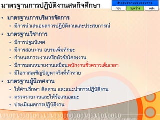 มาตรฐานการปฏิบัติงานสหกิจศึกษา                    สา ห รั บ ส ถ า น ป ร ะ ก อ บ ก า ร
                                                 ก่อน         ระหว่าง             หลัง

• มาตรฐานการบริหารจัดการ
   • มีการนาเสนอผลการปฏิบัติงานและประสบการณ์
• มาตรฐานวิชาการ
   •   มีการปฐมนิเทศ
   •   มีการสอนงาน อบรมเพิ่มทักษะ
   •   กาหนดภาระงานหรือหัวข้อโครงงาน
   •   มีการมอบหมายงานเสมือนพนักงานชั่วคราวเต็มเวลา
   •   มีโอกาสเผชิญปัญหาจริงที่ท้าทาย
• มาตรฐานผู้นิเทศงาน
   • ให้คาปรึกษา ติดตาม และแนะนาการปฏิบัติงาน
   • ตรวจรายงานและให้ข้อเสนอแนะ
   • ประเมินผลการปฏิบัติงาน
 