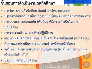 ขั้นตอนการดาเนินงานสหกิจศึกษา                 สา ห รั บ ส ถ า น ป ร ะ ก อ บ ก า ร
                                             ก่อน         ระหว่าง             หลัง

• การรับรายงานตัวนักศึกษาโดยฝ่ายทรัพยากรบุคคล
• ปฐมนิเทศเกี่ยวกับองค์กร กฎระเบียบข้อบังคับและวัฒนธรรมองค์กร
• การอบรมความปลอดภัย หรืออื่นๆ ที่มีความจาเป็นในการ
  ปฏิบัติงาน
• การรายงานตัว ณ ฝ่ายที่จะปฏิบัติงาน
• แนะนาเทคนิคการสอนงานและให้คาปรึกษาแก่ผู้นิเทศ (หากจาเป็น)
• ติดตามและประเมินรายงานความก้าวหน้าของนักศึกษา
• จัดให้มีการรายงานสรุปผลการปฏิบัติงาน (อาจให้คณาจารย์นิเทศ
  เข้าร่วมฟังด้วยก็ได้)
• ประเมินผลการปฏิบัติงาน
 