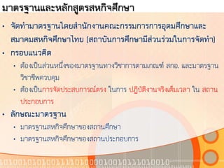 มาตรฐานและหลักสูตรสหกิจศึกษา
• จัดทามาตรฐานโดยสานักงานคณะกรรมการการอุดมศึกษาและ
  สมาคมสหกิจศึกษาไทย (สถาบันการศึกษามีส่วนร่วมในการจัดทา)
• กรอบแนวคิด
  • ต้องเป็นส่วนหนึ่งของมาตรฐานทางวิชาการตามเกณฑ์ สกอ. และมาตรฐาน
    วิชาชีพควบคุม
  • ต้องเป็นการจัดประสบการณ์ตรง ในการ ปฏิบัติงานจริงเต็มเวลา ใน สถาน
    ประกอบการ
• ลักษณะมาตรฐาน
  • มาตรฐานสหกิจศึกษาของสถานศึกษา
  • มาตรฐานสหกิจศึกษาของสถานประกอบการ
 