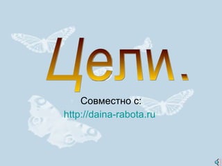 Совместно с: http://daina-rabota.ru  Цели. 