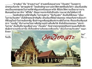 .............“ บ้านส้อง” คือ “ตำบลเก่าแก่” ตำบลหนึ่งของอำเภอ “เวียงสระ” ในเขตการปกครองจังหวัด “สุราษฎร์ธานี” โดยมีหลักฐานทางประวัติศาสตร์ยืนยันได้ว่า เมืองนี้แต่เดิม เคยเป็นแหล่งชุมชนโบราณที่สำคัญแห่งหนึ่งของภาคใต้ ที่มีประวัติความเป็นมายาวนาน สืบทอดถึงอาณาจักร “ศรีวิชัย” เรื่อยมาจนกระทั่งถึงปัจจุบัน รวมเวลานับได้พันกว่าปี ............. โดยมีหลักฐานที่สำคัญคือ โบราณสถาน “วัดเวียงสระ” อันเป็นที่ตั้งของ “เมืองโบราณเวียงสระ” อันมีลักษณะสำคัญคือ เป็นเมืองที่มีคูน้ำล้อมรอบ พร้อมกับซากเมืองเก่าที่ตั้งอยู่ในป่าโบราณอันรกชัฏ ซึ่งปรากฏเหลืออยู่เพียงซากเจดีย์โบราณ ที่มองเห็นเพียงแค่ซาก “กองอิฐ” ที่เก่าแก่จนไม่อาจสันนิฐานรูปร่างดั้งเดิมได้ ทั้งยังมีร่องรอยของ “สระน้ำโบราณ” อันเป็นที่มาของชื่ออำเภอ “เวียงสระ” กับซากพระพุทธรูปหินทรายแดงที่ปรักหักพังอีกจำนวนหนึ่งเท่านั้น ที่เป็นหลักฐานอันหลงเหลืออยู่ใน “เมืองโบราณเวียงสระ” จนมา ถึงทุกวันนี้ ...............“ เมืองโบราณวัดเวียงสระ” หรืออีกชื่อหนึ่งที่ชาวบ้านเรียกกันสั้น ๆ ว่า “วัดเวียง” จึงเป็นสถานที่สำคัญแห่งแรก ที่ผมอยากจะแนะนำทุกท่านให้ไปเยี่ยมเยือนกันก่อนครับ  .... 